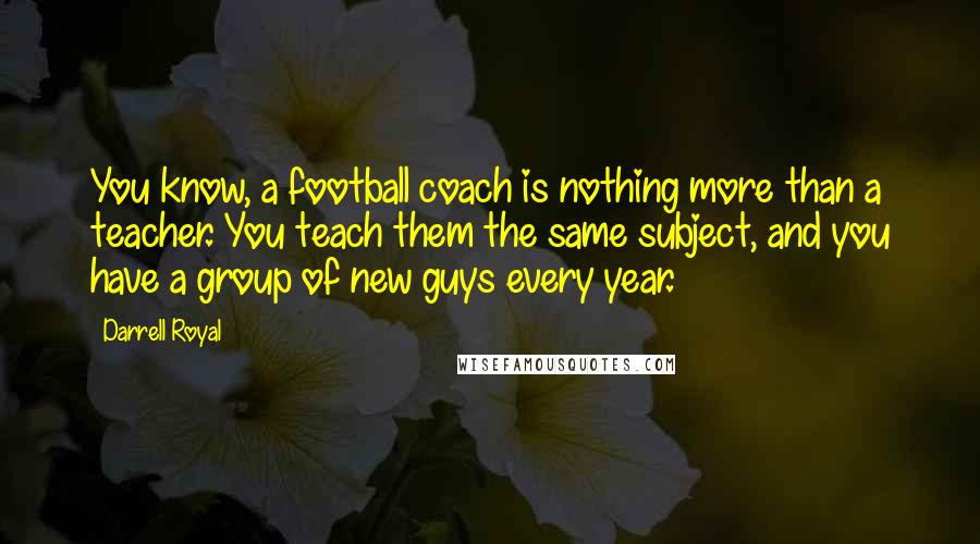 Darrell Royal Quotes: You know, a football coach is nothing more than a teacher. You teach them the same subject, and you have a group of new guys every year.