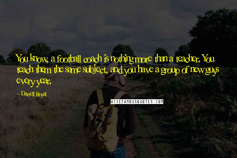 Darrell Royal Quotes: You know, a football coach is nothing more than a teacher. You teach them the same subject, and you have a group of new guys every year.