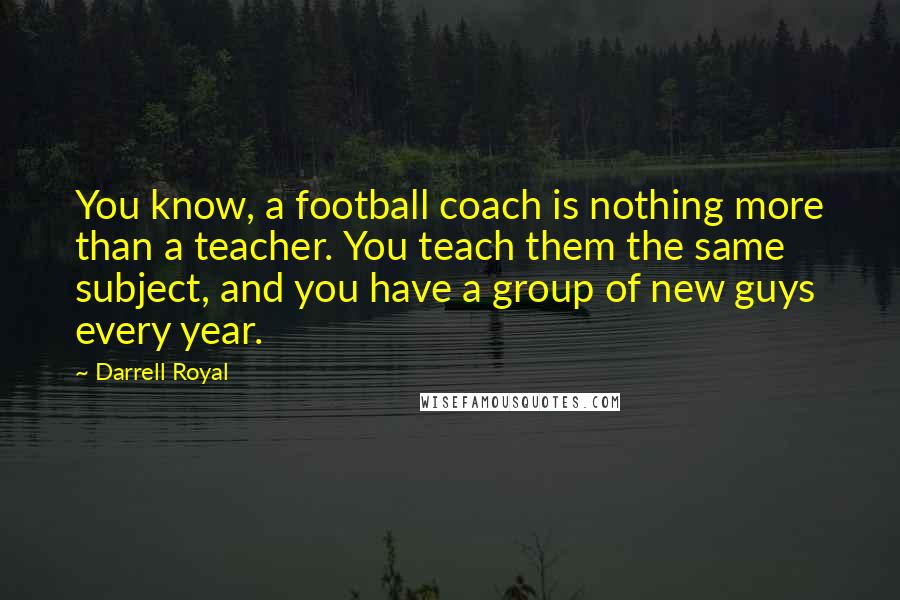 Darrell Royal Quotes: You know, a football coach is nothing more than a teacher. You teach them the same subject, and you have a group of new guys every year.