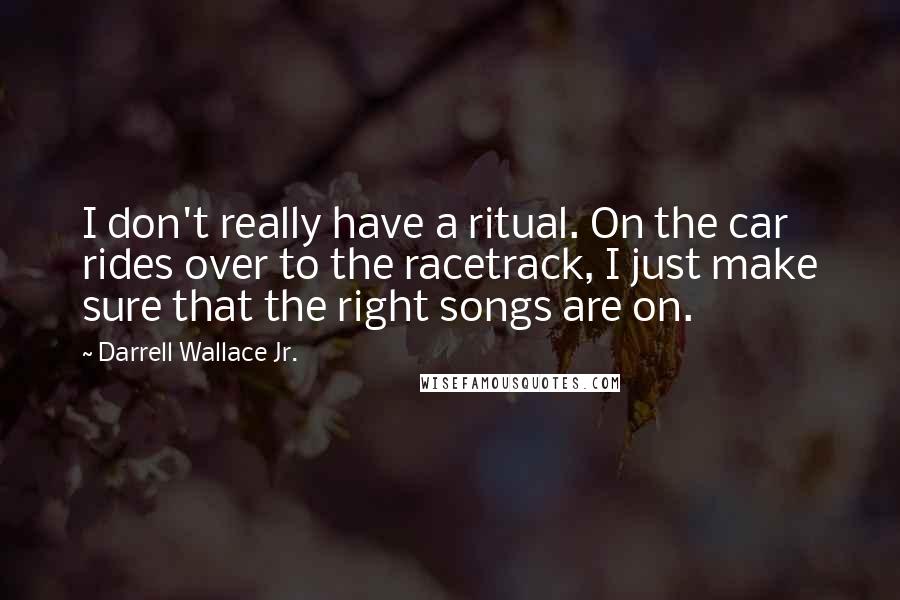 Darrell Wallace Jr. Quotes: I don't really have a ritual. On the car rides over to the racetrack, I just make sure that the right songs are on.