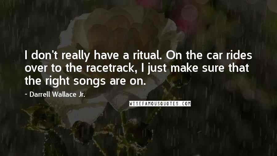 Darrell Wallace Jr. Quotes: I don't really have a ritual. On the car rides over to the racetrack, I just make sure that the right songs are on.