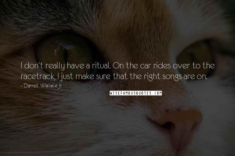 Darrell Wallace Jr. Quotes: I don't really have a ritual. On the car rides over to the racetrack, I just make sure that the right songs are on.