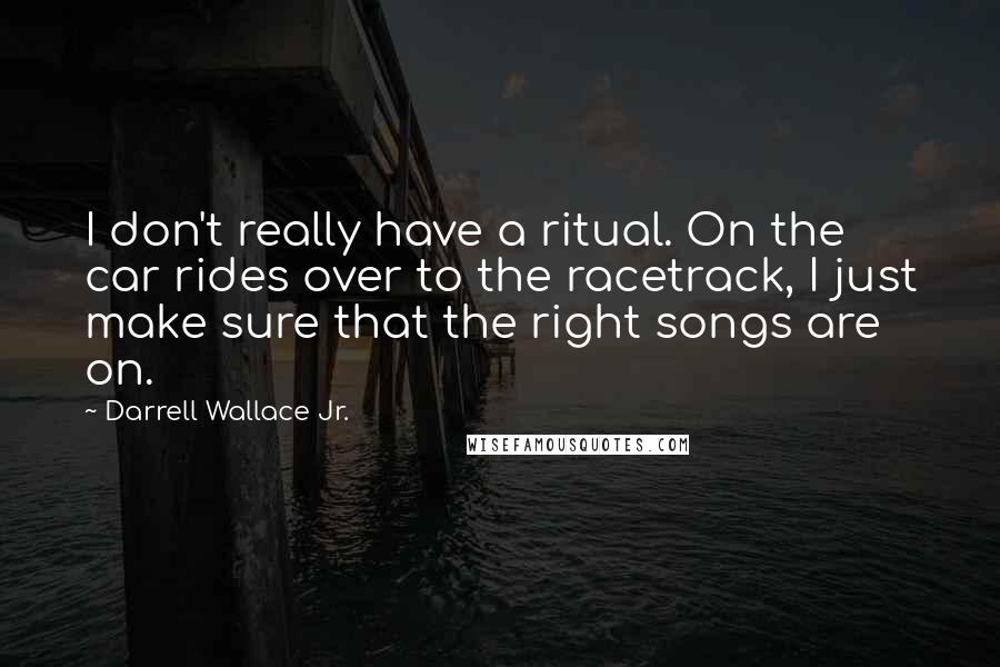 Darrell Wallace Jr. Quotes: I don't really have a ritual. On the car rides over to the racetrack, I just make sure that the right songs are on.