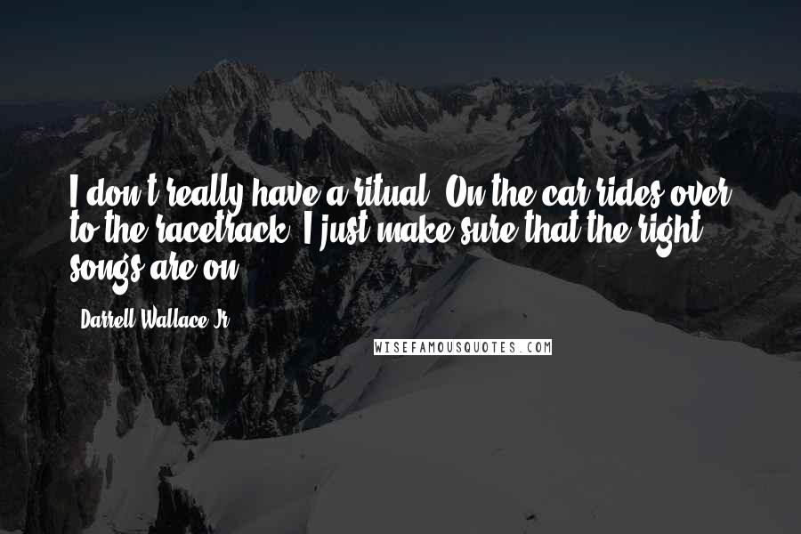 Darrell Wallace Jr. Quotes: I don't really have a ritual. On the car rides over to the racetrack, I just make sure that the right songs are on.
