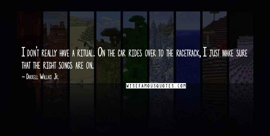 Darrell Wallace Jr. Quotes: I don't really have a ritual. On the car rides over to the racetrack, I just make sure that the right songs are on.