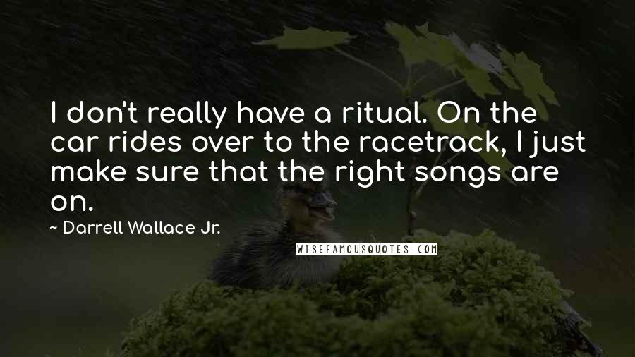 Darrell Wallace Jr. Quotes: I don't really have a ritual. On the car rides over to the racetrack, I just make sure that the right songs are on.