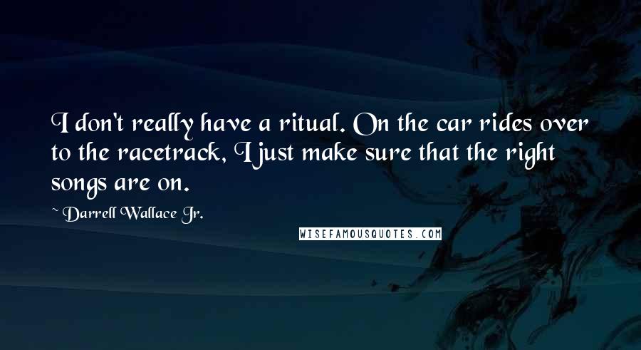 Darrell Wallace Jr. Quotes: I don't really have a ritual. On the car rides over to the racetrack, I just make sure that the right songs are on.