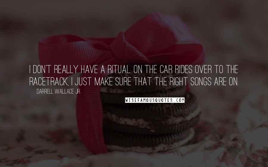 Darrell Wallace Jr. Quotes: I don't really have a ritual. On the car rides over to the racetrack, I just make sure that the right songs are on.