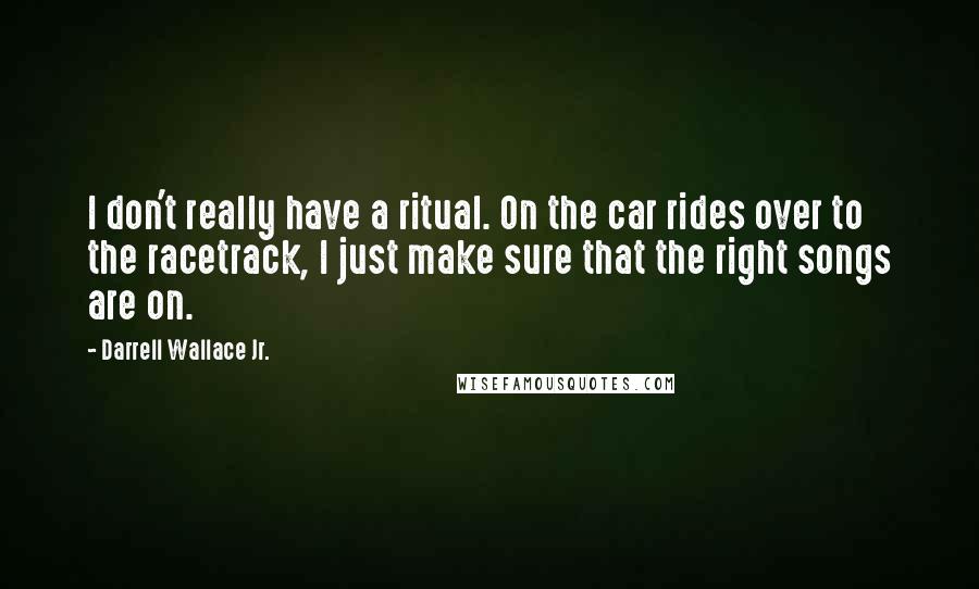 Darrell Wallace Jr. Quotes: I don't really have a ritual. On the car rides over to the racetrack, I just make sure that the right songs are on.