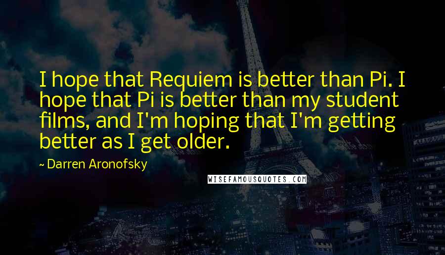 Darren Aronofsky Quotes: I hope that Requiem is better than Pi. I hope that Pi is better than my student films, and I'm hoping that I'm getting better as I get older.