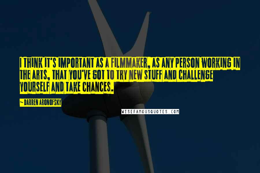 Darren Aronofsky Quotes: I think it's important as a filmmaker, as any person working in the arts, that you've got to try new stuff and challenge yourself and take chances.