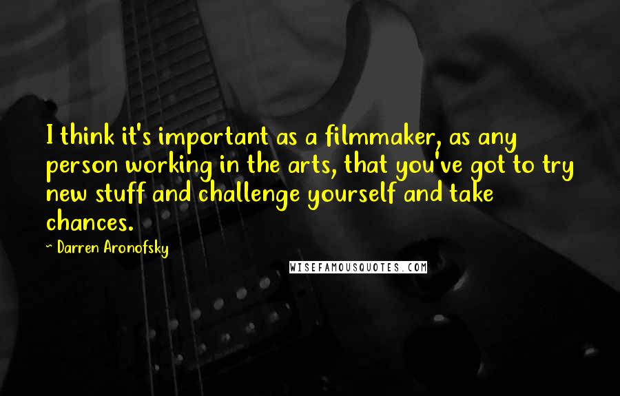 Darren Aronofsky Quotes: I think it's important as a filmmaker, as any person working in the arts, that you've got to try new stuff and challenge yourself and take chances.