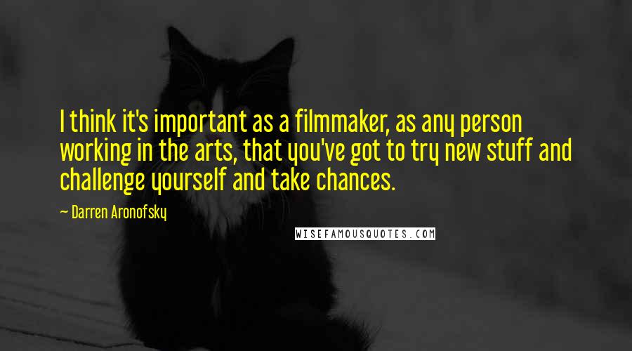 Darren Aronofsky Quotes: I think it's important as a filmmaker, as any person working in the arts, that you've got to try new stuff and challenge yourself and take chances.