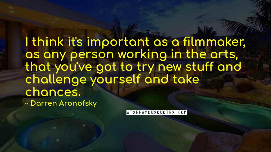 Darren Aronofsky Quotes: I think it's important as a filmmaker, as any person working in the arts, that you've got to try new stuff and challenge yourself and take chances.