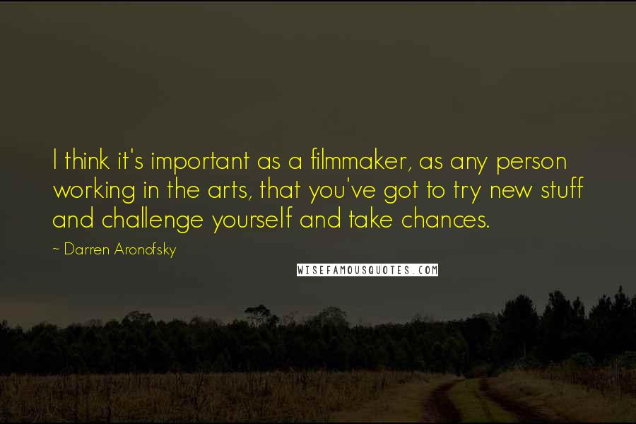 Darren Aronofsky Quotes: I think it's important as a filmmaker, as any person working in the arts, that you've got to try new stuff and challenge yourself and take chances.