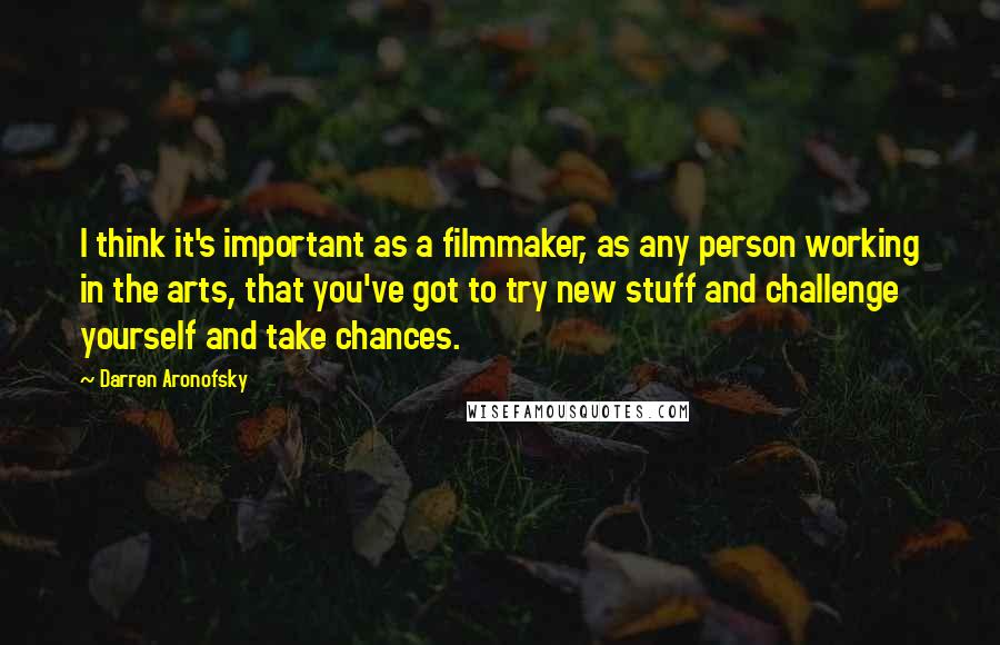 Darren Aronofsky Quotes: I think it's important as a filmmaker, as any person working in the arts, that you've got to try new stuff and challenge yourself and take chances.