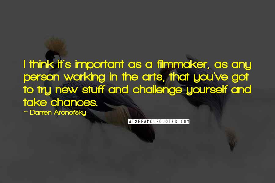 Darren Aronofsky Quotes: I think it's important as a filmmaker, as any person working in the arts, that you've got to try new stuff and challenge yourself and take chances.