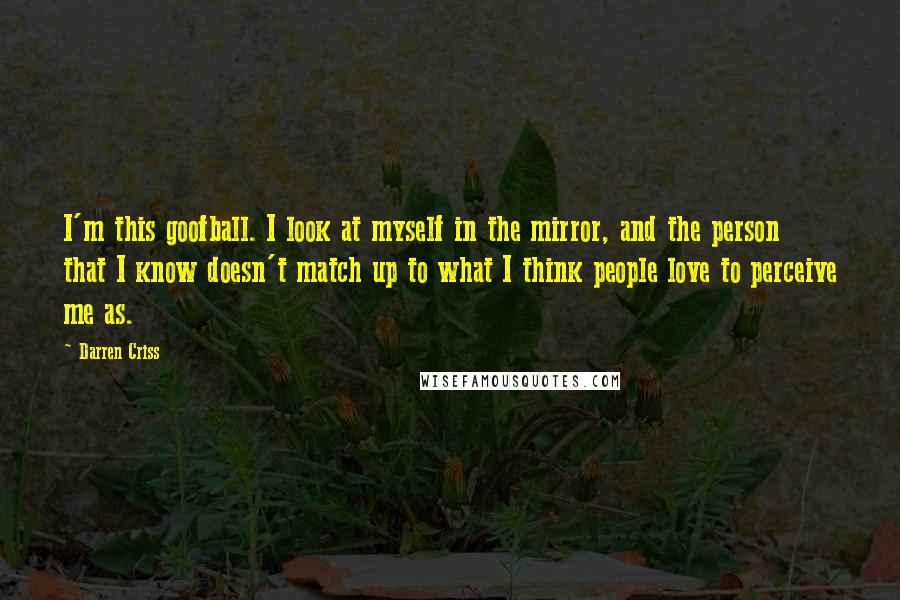 Darren Criss Quotes: I'm this goofball. I look at myself in the mirror, and the person that I know doesn't match up to what I think people love to perceive me as.