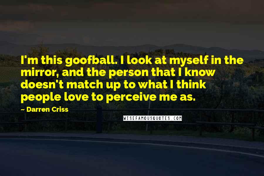 Darren Criss Quotes: I'm this goofball. I look at myself in the mirror, and the person that I know doesn't match up to what I think people love to perceive me as.