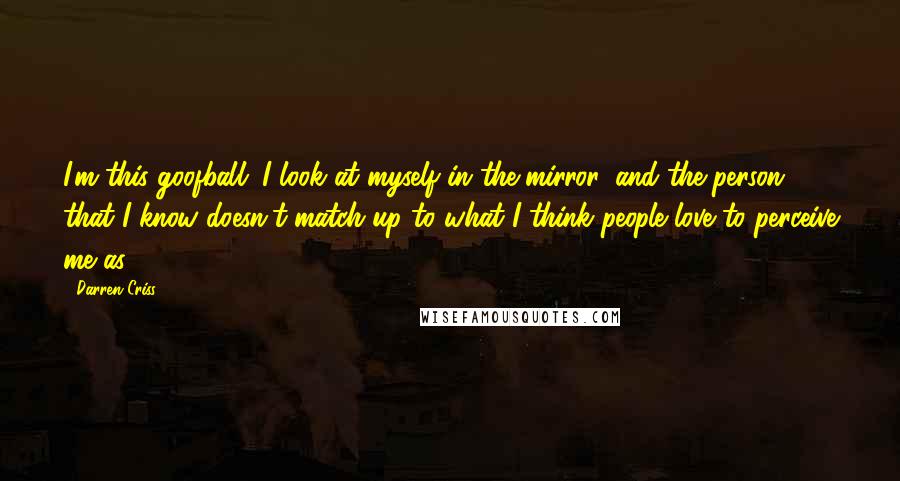 Darren Criss Quotes: I'm this goofball. I look at myself in the mirror, and the person that I know doesn't match up to what I think people love to perceive me as.