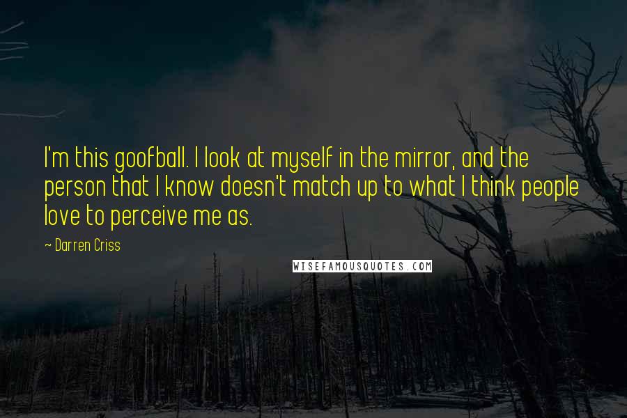 Darren Criss Quotes: I'm this goofball. I look at myself in the mirror, and the person that I know doesn't match up to what I think people love to perceive me as.