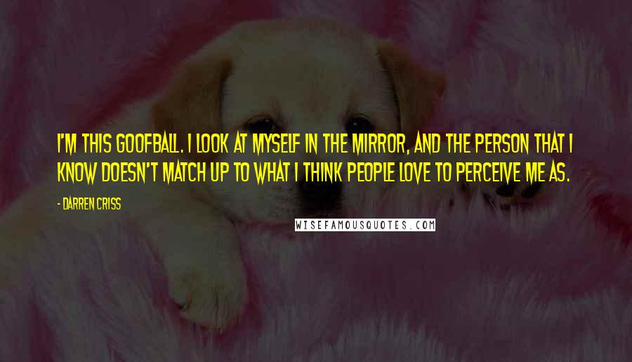 Darren Criss Quotes: I'm this goofball. I look at myself in the mirror, and the person that I know doesn't match up to what I think people love to perceive me as.