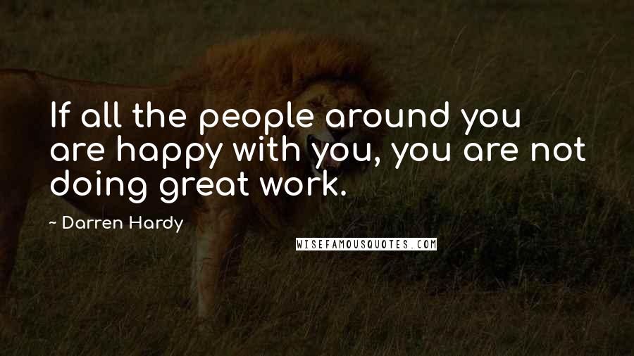 Darren Hardy Quotes: If all the people around you are happy with you, you are not doing great work.