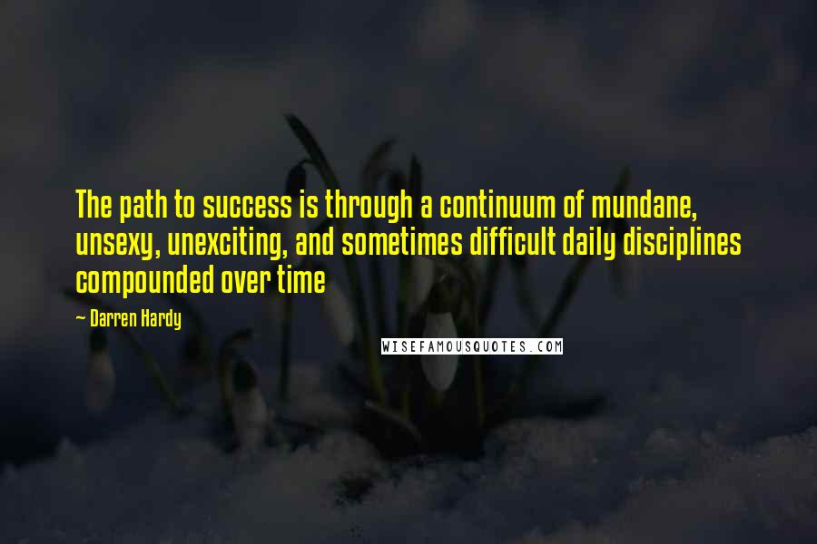 Darren Hardy Quotes: The path to success is through a continuum of mundane, unsexy, unexciting, and sometimes difficult daily disciplines compounded over time