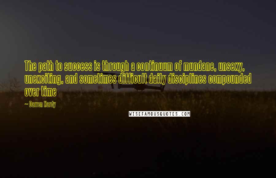 Darren Hardy Quotes: The path to success is through a continuum of mundane, unsexy, unexciting, and sometimes difficult daily disciplines compounded over time
