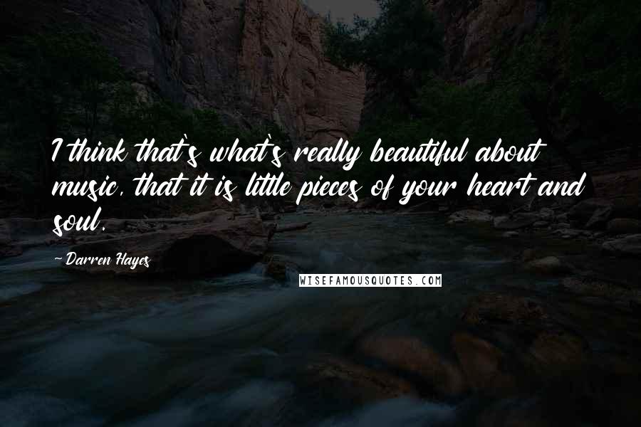 Darren Hayes Quotes: I think that's what's really beautiful about music, that it is little pieces of your heart and soul.