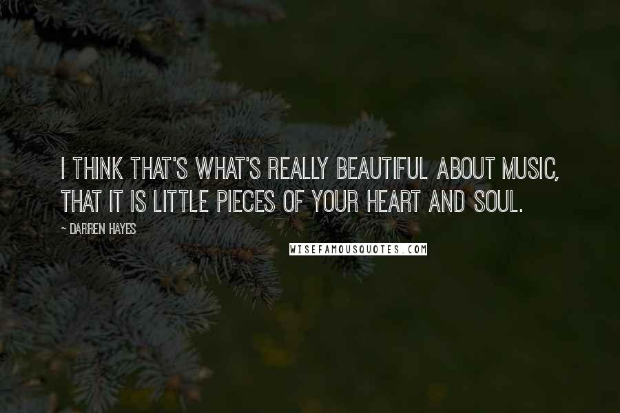 Darren Hayes Quotes: I think that's what's really beautiful about music, that it is little pieces of your heart and soul.