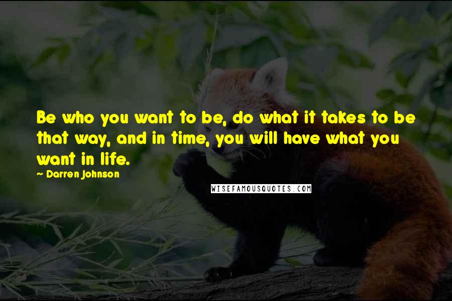 Darren Johnson Quotes: Be who you want to be, do what it takes to be that way, and in time, you will have what you want in life.