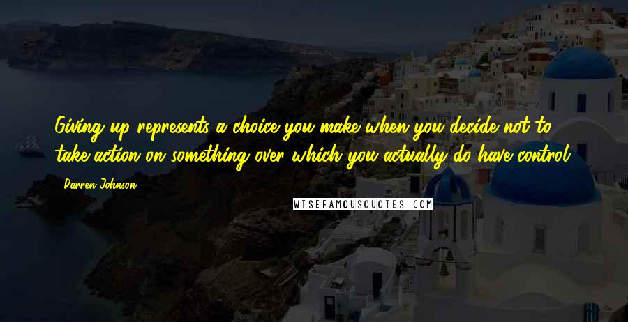 Darren Johnson Quotes: Giving up represents a choice you make when you decide not to take action on something over which you actually do have control.