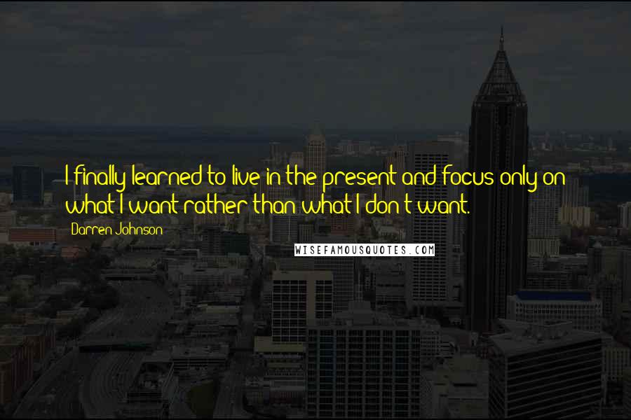 Darren Johnson Quotes: I finally learned to live in the present and focus only on what I want rather than what I don't want.