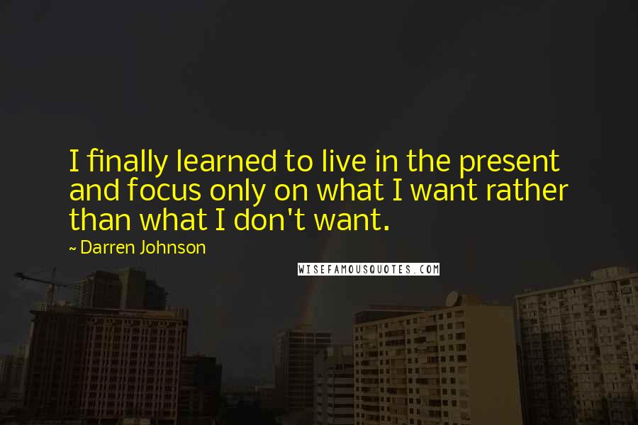 Darren Johnson Quotes: I finally learned to live in the present and focus only on what I want rather than what I don't want.