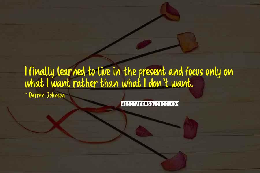 Darren Johnson Quotes: I finally learned to live in the present and focus only on what I want rather than what I don't want.