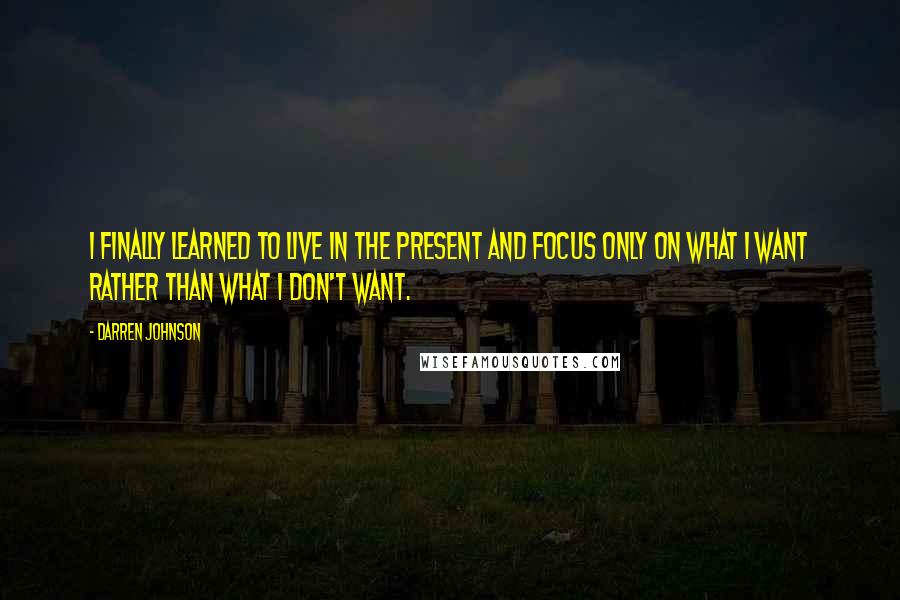 Darren Johnson Quotes: I finally learned to live in the present and focus only on what I want rather than what I don't want.