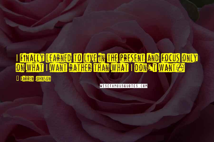 Darren Johnson Quotes: I finally learned to live in the present and focus only on what I want rather than what I don't want.