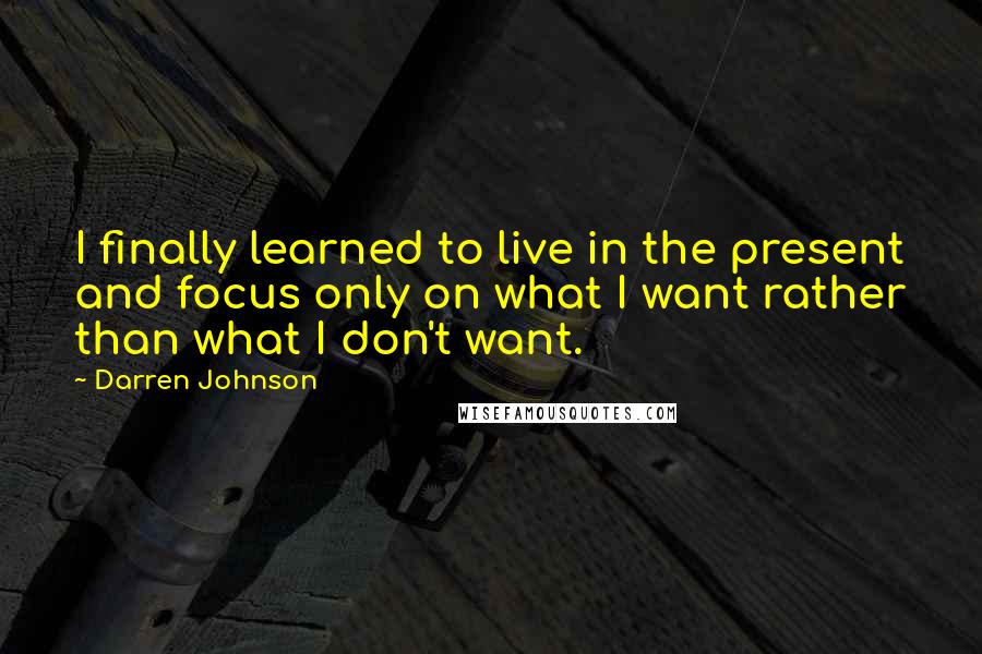 Darren Johnson Quotes: I finally learned to live in the present and focus only on what I want rather than what I don't want.