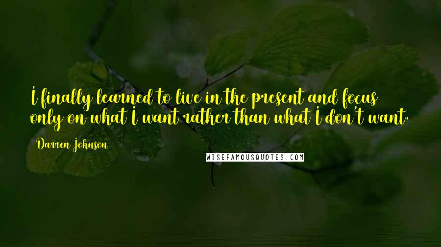 Darren Johnson Quotes: I finally learned to live in the present and focus only on what I want rather than what I don't want.