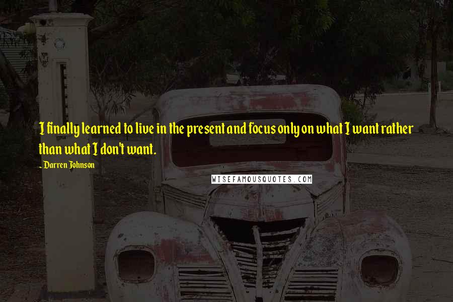 Darren Johnson Quotes: I finally learned to live in the present and focus only on what I want rather than what I don't want.