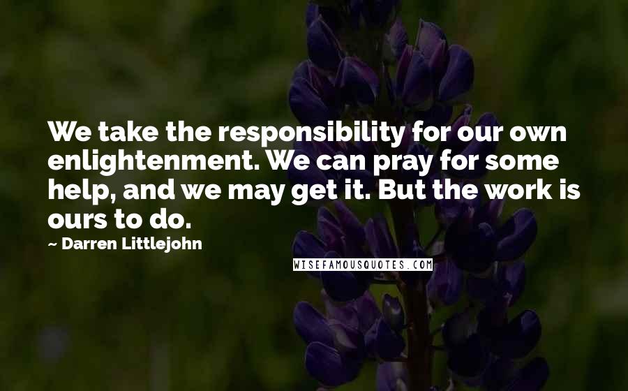 Darren Littlejohn Quotes: We take the responsibility for our own enlightenment. We can pray for some help, and we may get it. But the work is ours to do.