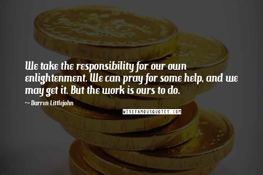 Darren Littlejohn Quotes: We take the responsibility for our own enlightenment. We can pray for some help, and we may get it. But the work is ours to do.