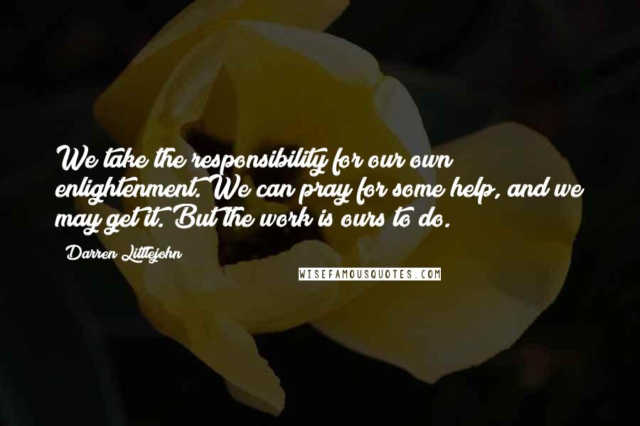 Darren Littlejohn Quotes: We take the responsibility for our own enlightenment. We can pray for some help, and we may get it. But the work is ours to do.