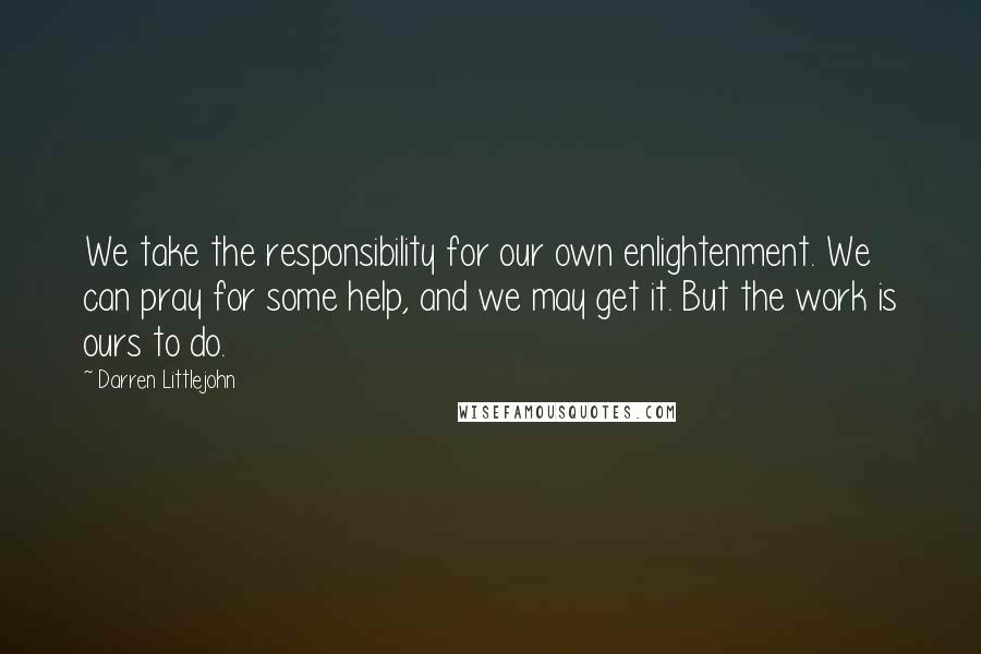 Darren Littlejohn Quotes: We take the responsibility for our own enlightenment. We can pray for some help, and we may get it. But the work is ours to do.