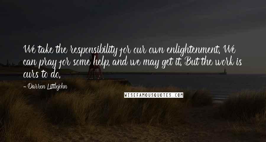 Darren Littlejohn Quotes: We take the responsibility for our own enlightenment. We can pray for some help, and we may get it. But the work is ours to do.