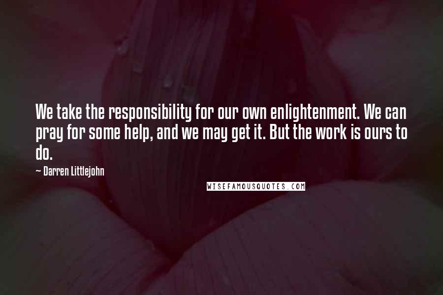 Darren Littlejohn Quotes: We take the responsibility for our own enlightenment. We can pray for some help, and we may get it. But the work is ours to do.