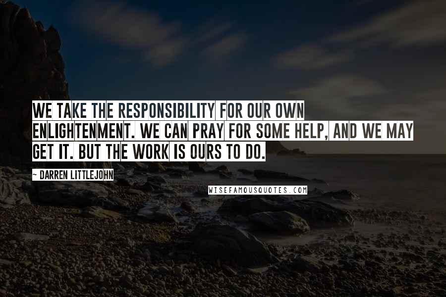 Darren Littlejohn Quotes: We take the responsibility for our own enlightenment. We can pray for some help, and we may get it. But the work is ours to do.