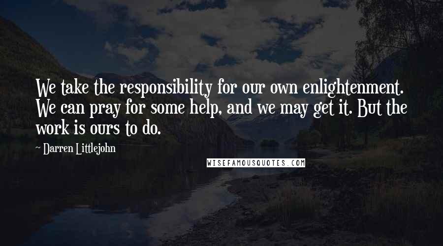 Darren Littlejohn Quotes: We take the responsibility for our own enlightenment. We can pray for some help, and we may get it. But the work is ours to do.