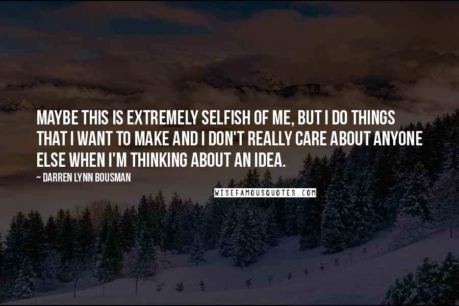 Darren Lynn Bousman Quotes: Maybe this is extremely selfish of me, but I do things that I want to make and I don't really care about anyone else when I'm thinking about an idea.